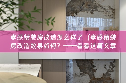 孝感精装房改造怎么样了（孝感精装房改造效果如何？——看看这篇文章就知道了！）
