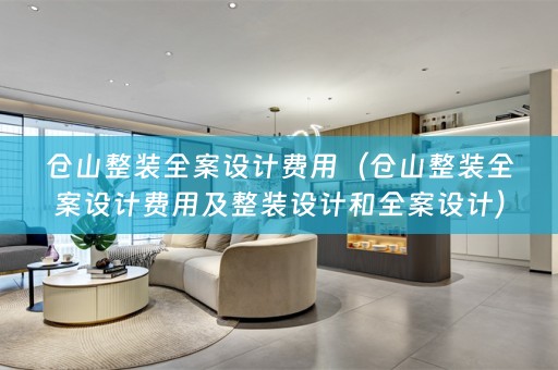 仓山整装全案设计费用（仓山整装全案设计费用及整装设计和全案设计）