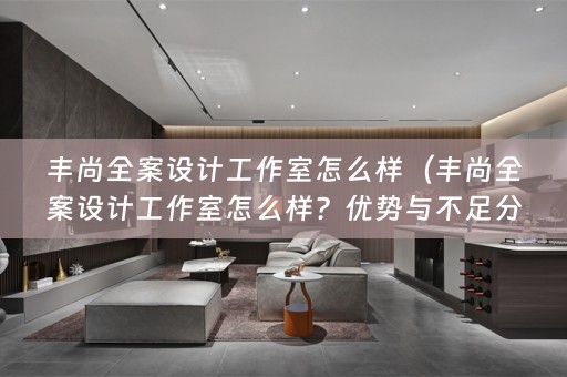 丰尚全案设计工作室怎么样（丰尚全案设计工作室怎么样？优势与不足分析）