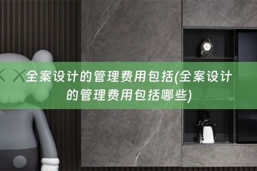 全案设计的管理费用包括(全案设计的管理费用包括哪些)