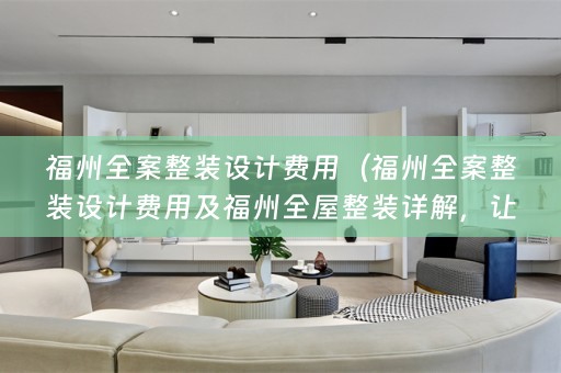 福州全案整装设计费用（福州全案整装设计费用及福州全屋整装详解，让你轻松搞定家装问题）
