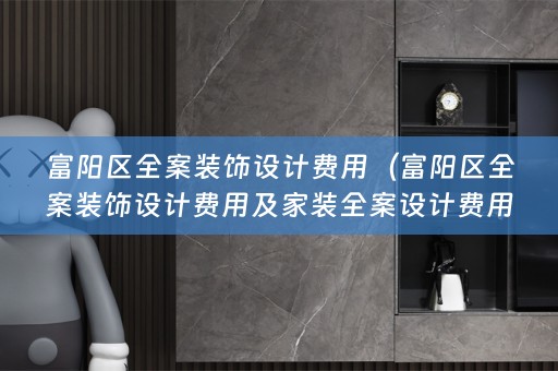 富阳区全案装饰设计费用（富阳区全案装饰设计费用及家装费用详解）