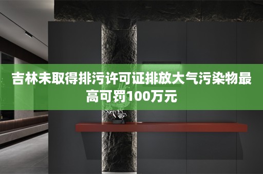 吉林未取得排污许可证排放大气污染物最高可罚100万元