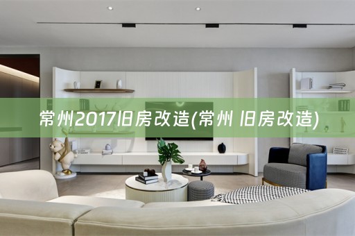 常州2017旧房改造(常州 旧房改造)