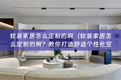 家居怎么定制的啊？教你打造舒适个性化空间）