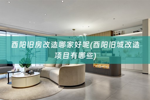 酉阳旧房改造哪家好呢(酉阳旧城改造项目有哪些)