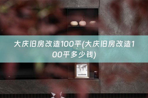 大庆旧房改造100平(大庆旧房改造100平多少钱)