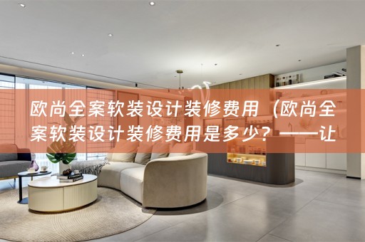 欧尚全案设计装修费用是多少？——让你的家焕然一新）