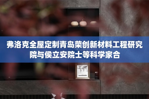弗洛克青岛荣创新材料工程研究院与侯立安院士等科学家合