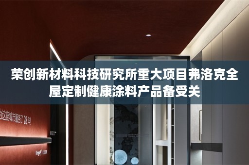 荣创新材料科技研究所重大项目弗洛克健康涂料产品备受关