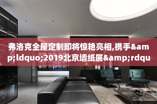 弗洛克即将惊艳亮相,携手&ldquo;2019北京墙纸展&rdquo;塑造健