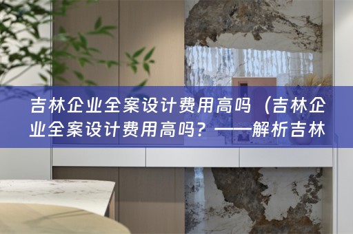 吉林企业全案设计费用高吗（吉林企业全案设计费用高吗？——解析吉林企业全案设计费用）