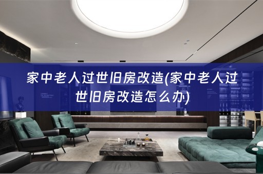 家中老人过世旧房改造(家中老人过世旧房改造怎么办)