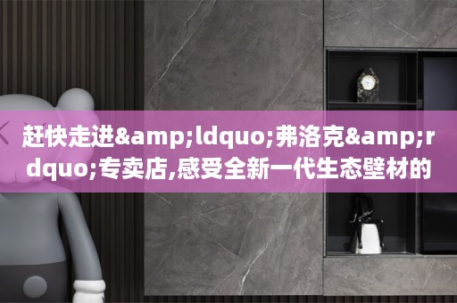 赶快走进&ldquo;弗洛克&rdquo;专卖店,感受全新一代生态壁材的钜惠盛宴吧!