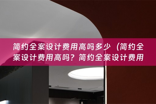 简约全案设计费用高吗多少（简约全案设计费用高吗？简约全案设计费用高吗多少钱？）
