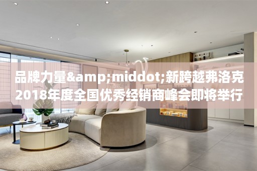 品牌力量&middot;新跨越弗洛克2018年度全国优秀经销商峰会即将举行