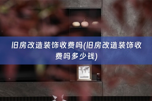 旧房改造装饰收费吗(旧房改造装饰收费吗多少钱)