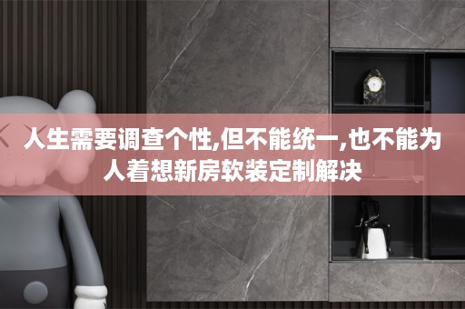 人生需要调查个性,但不能统一,也不能为人着想新房定制解决