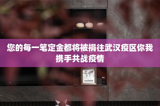 您的每一笔定金都将被捐往武汉疫区你我携手共战疫情