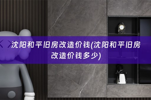沈阳和平旧房改造价钱(沈阳和平旧房改造价钱多少)