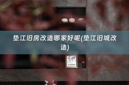 垫江旧房改造哪家好呢(垫江旧城改造)