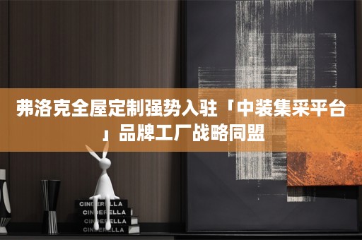 弗洛克强势入驻「中装集采平台」品牌工厂战略同盟