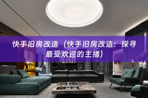 快手旧房改造（快手旧房改造：探寻最受欢迎的主播）