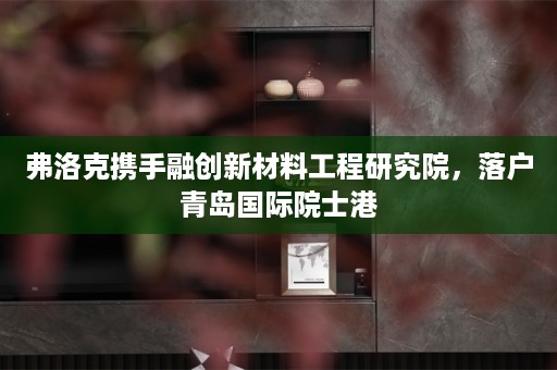 弗洛克携手融创新材料工程研究院，落户青岛国际院士港