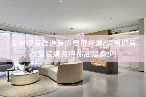 滨州旧房改造装潢费用标准(滨州旧房改造装潢费用标准是多少)