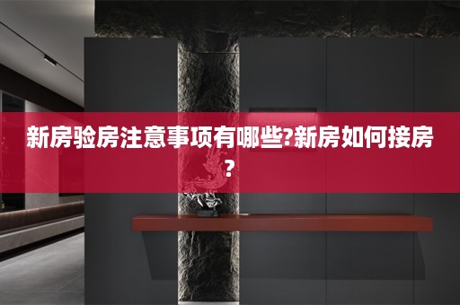 新房验房注意事项有哪些?新房如何接房?