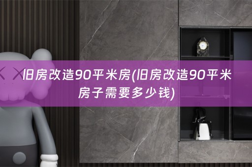 旧房改造90平米房(旧房改造90平米房子需要多少钱)