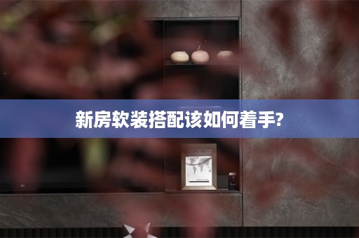 新房软装搭配该如何着手?