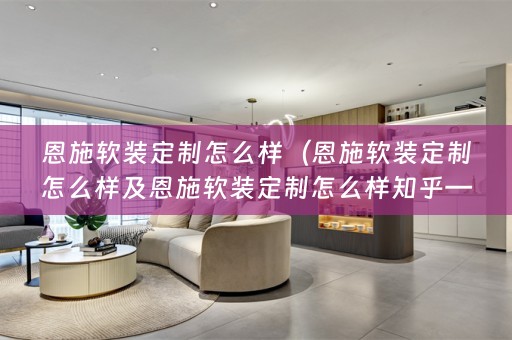 恩施定制怎么样知乎——挑选最适合您的家居风格）
