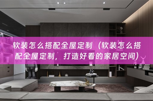 怎么搭配全屋定制，打造好看的家居空间）