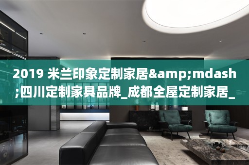 2019 米兰印象定制家居&mdash;四川定制家具品牌_成都家居_整体衣柜厂家 版权所有 蜀ICP备11063381号-5