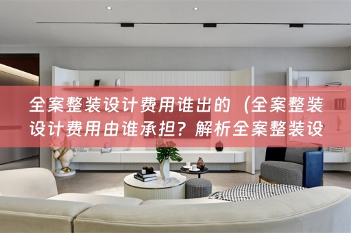 全案整装设计费用谁出的（全案整装设计费用由谁承担？解析全案整装设计费用分配及其优势）