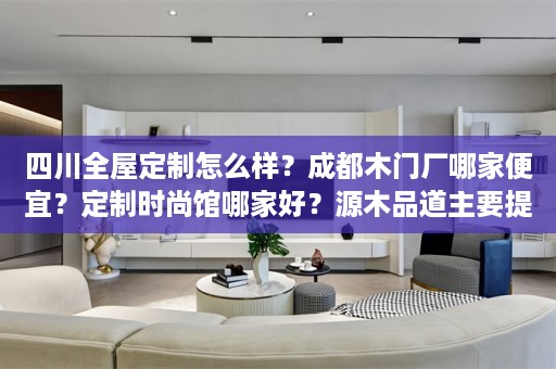 四川全屋定制怎么样？成都木门厂哪家便宜？定制时尚馆哪家好？源木品道主要提供四川全屋定制,成都木门厂,定制时尚馆-弗洛克全屋定制