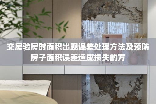 交房验房时面积出现误差处理方法及预防房子面积误差造成损失的方