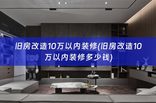 旧房改造10万以内装修(旧房改造10万以内装修多少钱)