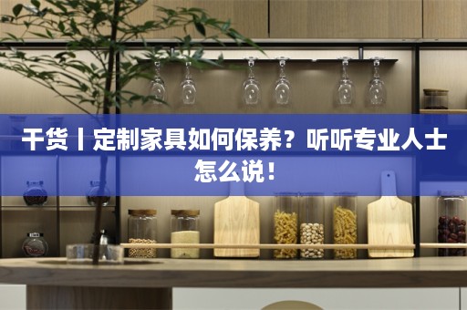 干货丨定制家具如何保养？听听专业人士怎么说！