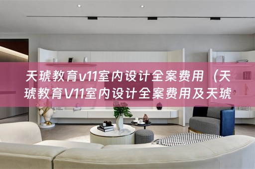 天琥教育v11室内设计全案费用（天琥教育V11室内设计全案费用及天琥教育室内设计多少钱）