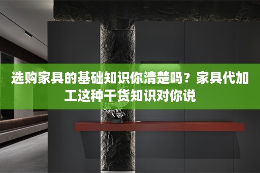 选购家具的基础知识你清楚吗？家具代加工这种干货知识对你说