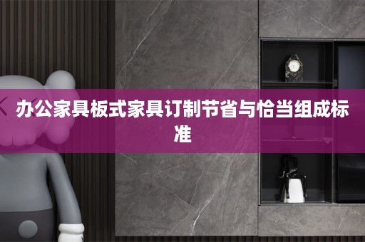 办公家具板式家具订制节省与恰当组成标准
