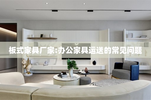 板式家具厂家:办公家具运送的常见问题