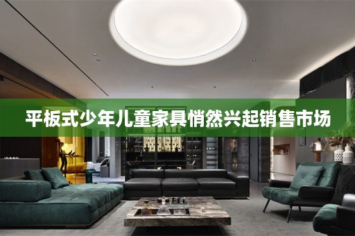 平板式少年儿童家具悄然兴起销售市场
