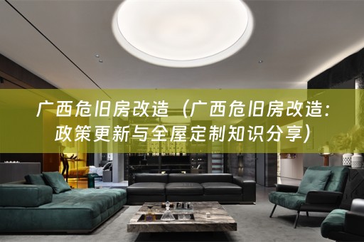 广西危旧房改造（广西危旧房改造：政策更新与全屋定制知识分享）