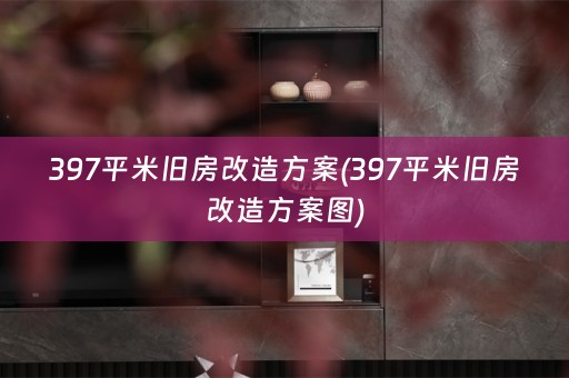 397平米旧房改造方案(397平米旧房改造方案图)