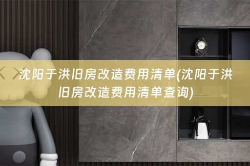 沈阳于洪旧房改造费用清单(沈阳于洪旧房改造费用清单查询)