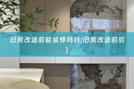 旧房改造前能装修吗吗(旧房改造前后)
