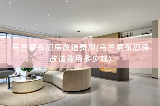 乌兰察布旧房改造费用(乌兰察布旧房改造费用多少钱)